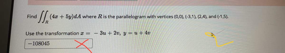 Find
(4x + 5y)dA where Ris the parallelogram with vertices (0,0), (-3,1), (2,4), and (-1,5).
R.
Use the transformation x =
3u + 2v, y = u + 4v
-108045
