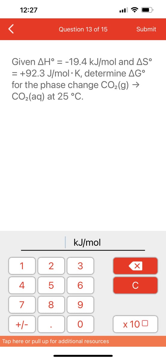 12:27
1
4
7
+/-
Question 13 of 15
Given AH = -19.4 kJ/mol and AS°
= +92.3 J/mol K, determine AGº
for the phase change CO₂(g) →
CO₂(aq) at 25 °C.
2
5
8
kJ/mol
3
60
9
O
Submit
Tap here or pull up for additional resources
XU
x 100