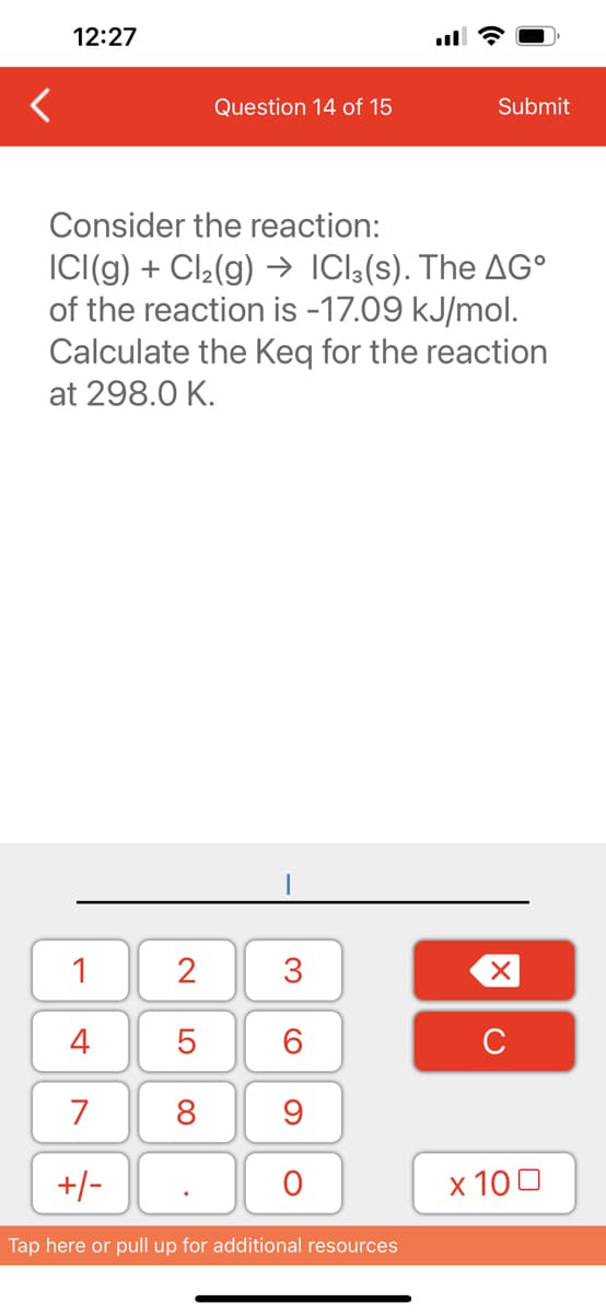 12:27
1
4
7
+/-
Consider the reaction:
ICI(g) + Cl₂(g) → ICl3(s). The AGº
of the reaction is -17.09 kJ/mol.
Calculate the Keq for the reaction
at 298.0 K.
2
5
8
Question 14 of 15
.
3
60
9
O
Submit
Tap here or pull up for additional resources
XU
x 100