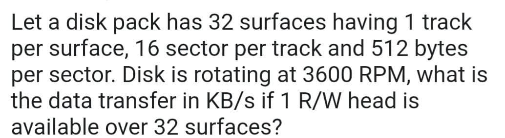 Let a disk pack has 32 surfaces having 1 track
per surface, 16 sector per track and 512 bytes
per sector. Disk is rotating at 3600 RPM, what is
the data transfer in KB/s if 1 R/W head is
available over 32 surfaces?