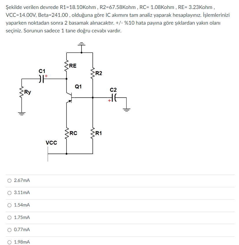 Şekilde verilen devrede R1-18.10Kohm, R2-67.58Kohm, RC= 1.08Kohm, RE= 3.23Kohm,
VCC=14.00V, Beta-241.00, olduğuna göre IC akımını tam analiz yaparak hesaplayınız. İşlemlerinizi
yaparken noktadan sonra 2 basamak alınacaktır. +/- %10 hata payına göre şıklardan yakın olanı
seçiniz. Sorunun sadece 1 tane doğru cevabı vardır.
www
Ry
2.67mA
3.11mA
1.54mA
1.75mA
0.77mA
1.98mA
C1
OF
VCC
{RE
Q1
RC
R2
ZR1
C2
+