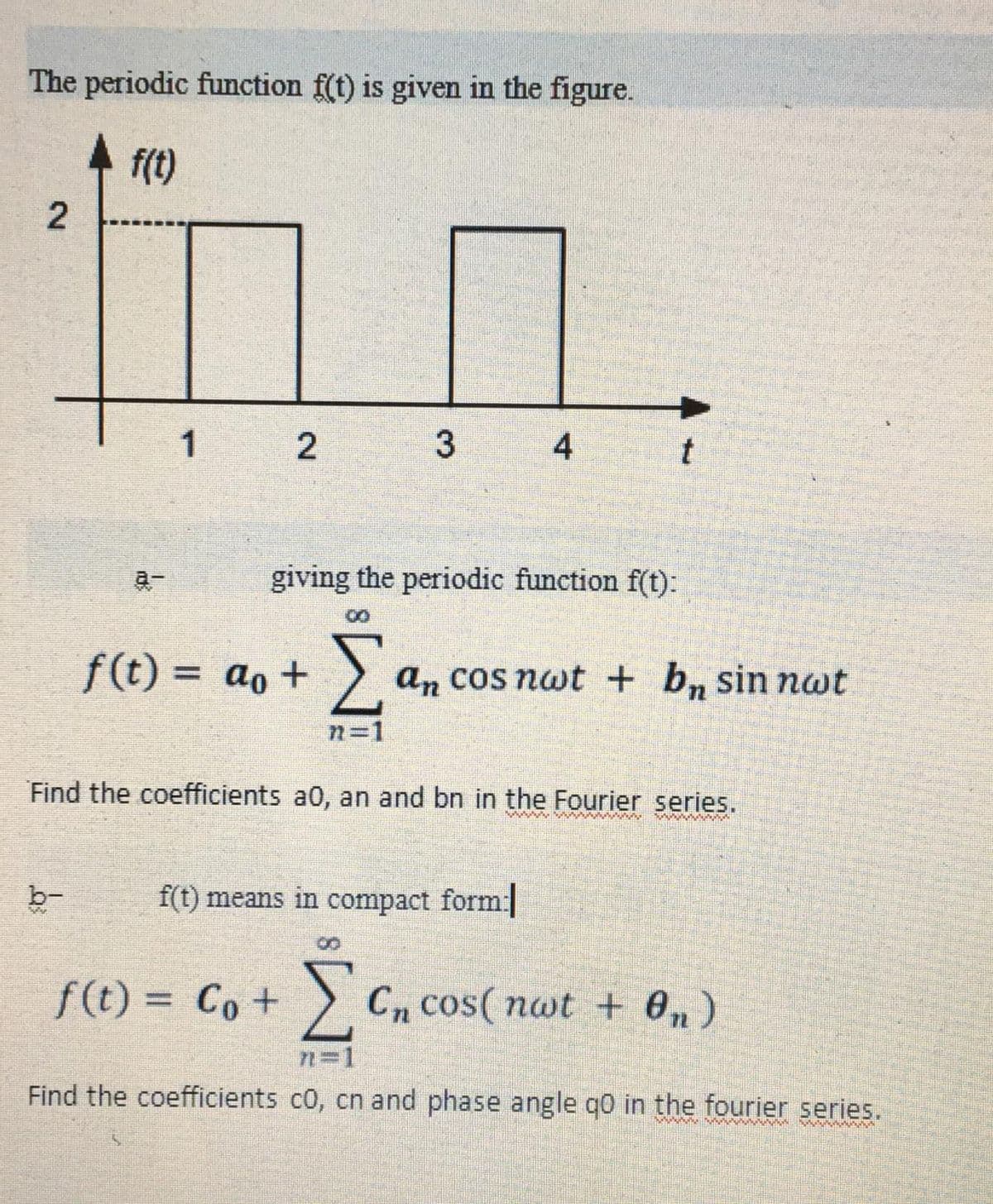 The periodic function f(t) is given in the figure.
f(t)
2
1
b-
2
f(t) = ao +
3
giving the periodic function f(t):
f(t) = Co +
4
Find the coefficients a0, an and bn in the Fourier series.
f(t) means in compact form:
Σ an cos nwt + bn sin nat
n=1
t
www
ΣCn cos( nwt + On)
Find the coefficients co, cn and phase angle q0 in the fourier series.
wwwwwwwww
wwwwww