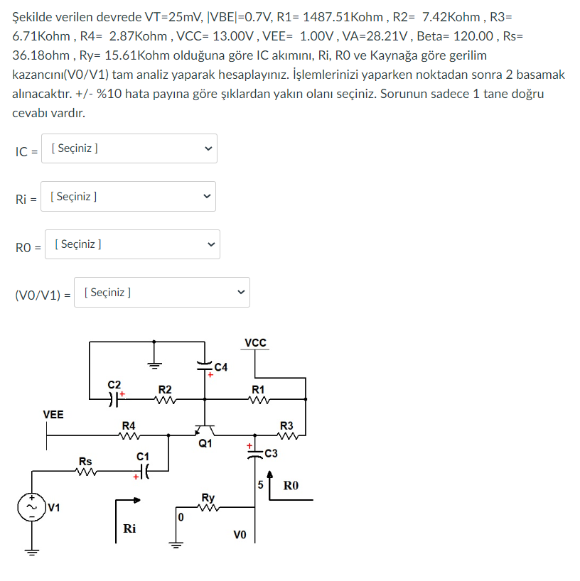 Şekilde verilen devrede VT=25mV, |VBE|=0.7V, R1= 1487.51Kohm, R2= 7.42Kohm, R3=
6.71Kohm, R4= 2.87Kohm, VCC= 13.00V, VEE= 1.00V, VA-28.21V, Beta= 120.00, Rs=
36.18ohm, Ry= 15.61Kohm olduğuna göre IC akımını, Ri, RO ve Kaynağa göre gerilim
kazancını(VO/V1) tam analiz yaparak hesaplayınız. İşlemlerinizi yaparken noktadan sonra 2 basamak
alınacaktır. +/- %10 hata payına göre şıklardan yakın olanı seçiniz. Sorunun sadece 1 tane doğru
cevabı vardır.
IC = [Seçiniz]
Ri= [Seçiniz ]
RO = [Seçiniz]
(VO/V1)= [Seçiniz ]
VEE
V1
Rs
www
C2
F
R4
C1
#f
Ri
R2
<
Q1
C4
Ry
VCC
Vo
R1
C3
R3
5 RO