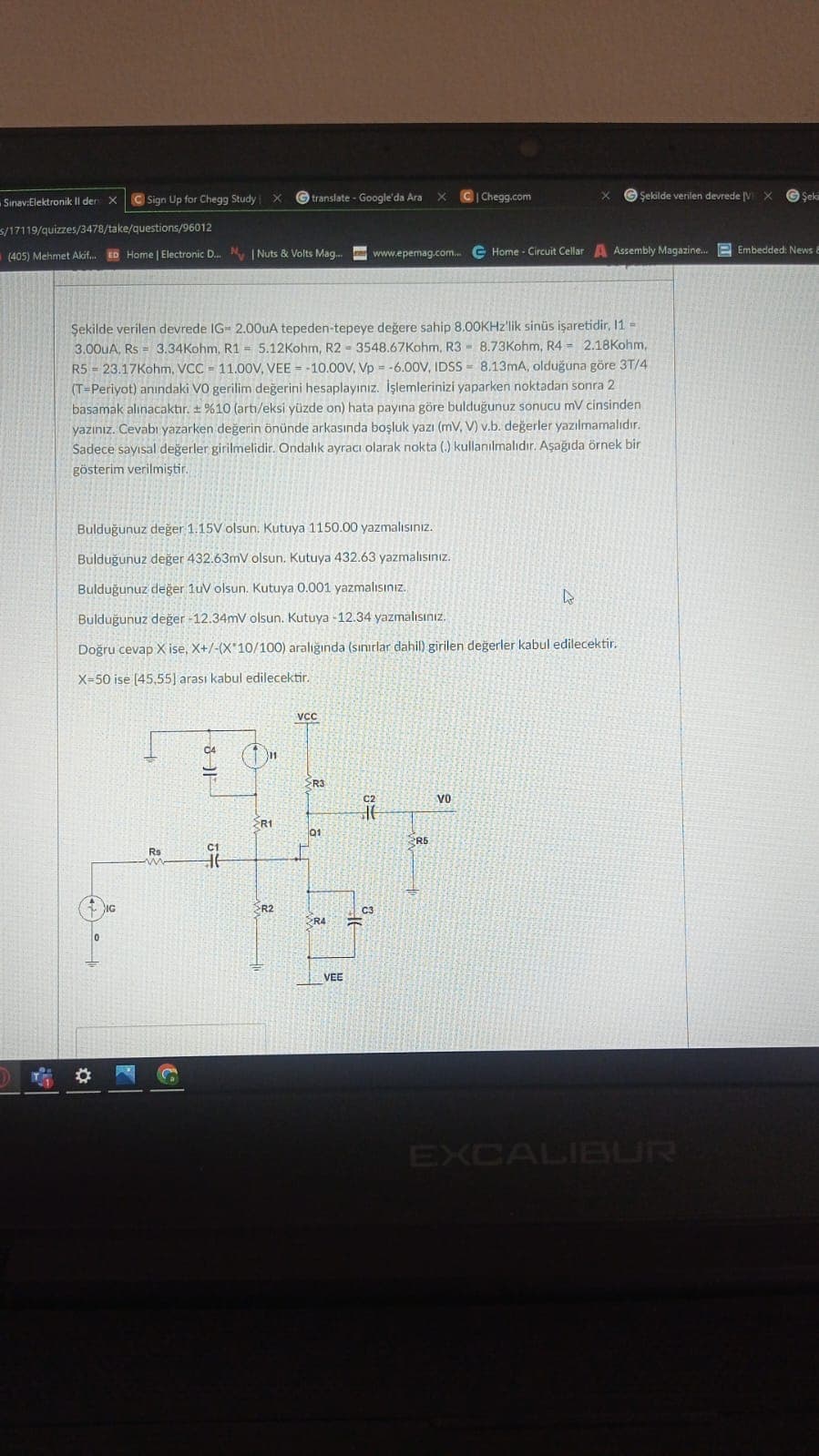 Sinav:Elektronik Il den X
Sign Up for Chegg Study X
s/17119/quizzes/3478/take/questions/96012
(405) Mehmet Akif... ED Home | Electronic D... N | Nuts & Volts Mag....
0
IG
=
Şekilde verilen devrede IG= 2.00uA tepeden-tepeye değere sahip 8.00KHz'lik sinüs işaretidir, 11-
3.00uA, Rs 3.34Kohm, R15.12Kohm, R2 3548.67Kohm, R3 8.73Kohm, R4 2.18Kohm,
8.13mA, olduğuna göre 3T/4
BO
R5 23.17Kohm, VCC 11.00V, VEE= -10.00V, Vp= -6.00V, IDSS
(T-Periyot) anındaki VO gerilim değerini hesaplayınız. İşlemlerinizi yaparken noktadan sonra 2
basamak alınacaktır. ± %10 (arti/eksi yüzde on) hata payına göre bulduğunuz sonucu mV cinsinden
yazınız. Cevabı yazarken değerin önünde arkasında boşluk yazı (mV, V) v.b. değerler yazılmamalıdır.
Sadece sayısal değerler girilmelidir. Ondalık ayracı olarak nokta (.) kullanılmalıdır. Aşağıda örnek bir
gösterim verilmiştir.
S
Rs
Bulduğunuz değer 1.15V olsun. Kutuya 1150.00 yazmalısınız.
Bulduğunuz değer 432.63mV olsun. Kutuya 432.63 yazmalısınız.
Bulduğunuz değer 1uV olsun. Kutuya 0.001 yazmalısınız.
Bulduğunuz değer -12.34mV olsun. Kutuya -12.34 yazmalısınız.
Doğru cevap X ise, X+/-(X 10/100) aralığında (sınırlar dahil) girilen değerler kabul edilecektir.
X-50 ise [45,55] arası kabul edilecektir.
C4
16
11
HE
translate - Google'da Ara X
11
R1
>R2
VCC
R3
01
R4
VEE
www.epemag.com... Home - Circuit Cellar A Assembly Magazine....
C2
It
C|Chegg.com
C3
X Şekilde verilen devrede [VX
2R5
VO
EXCALIBUR
Şeki
Embedded: News &