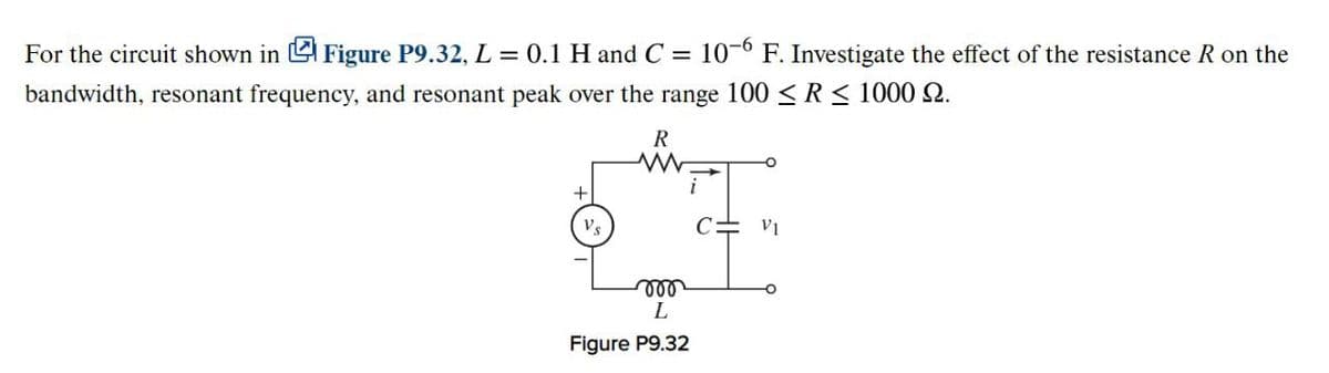 For the circuit shown in
Figure P9.32, L = 0.1 H and C = 106 F. Investigate the effect of the resistance R on the
bandwidth, resonant frequency, and resonant peak over the range 100 ≤ R ≤ 1000 2.
R
Vs
000
L
Figure P9.32
V₁