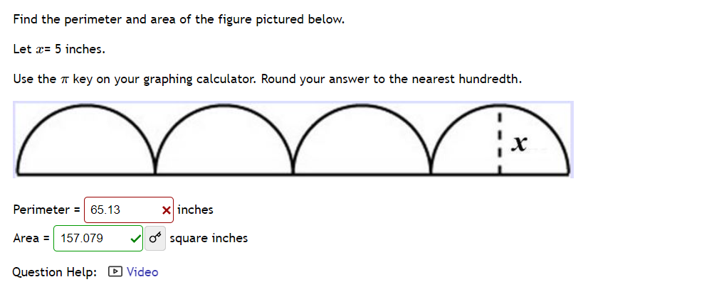 Find the perimeter and area of the figure pictured below.
Let x= 5 inches.
Use the T key on your graphing calculator. Round your answer to the nearest hundredth.
Perimeter = 65.13
x inches
Area = 157.079
O square inches
Question Help: D Video
