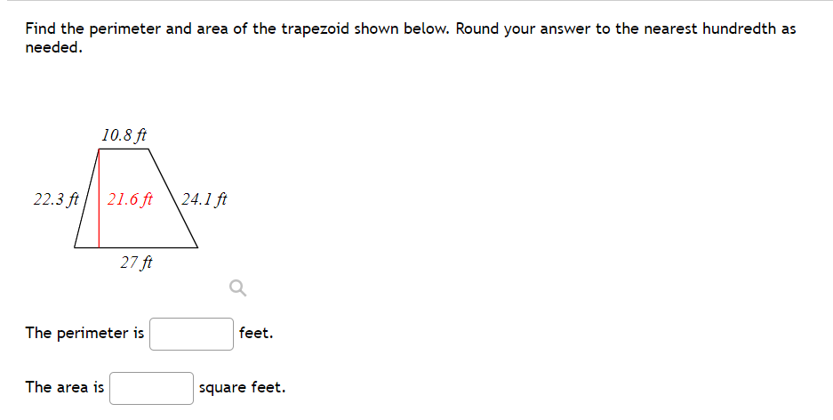 Find the perimeter and area of the trapezoid shown below. Round your answer to the nearest hundredth as
needed.
10.8 ft
22.3 ft
21.6 ft
24.1 ft
27 ft
The perimeter is
feet.
The area is
square feet.
