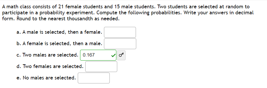 A math class consists of 21 female students and 15 male students. Two students are selected at random to
participate in a probability experiment. Compute the following probabilities. Write your answers in decimal
form. Round to the nearest thousandth as needed.
a. A male is selected, then a female.
b. A female is selected, then a male.
c. Two males are selected. 0.167
d. Two females are selected.
e. No males are selected.
