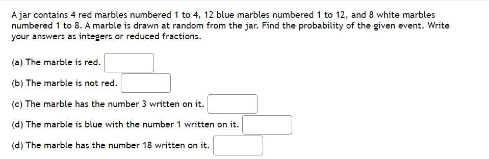 A jar contains 4 red marbles numbered 1 to 4, 12 blue marbles numbered 1 to 12, and 8 white marbles
numbered 1 to 8. A marble is drawn at random from the jar. Find the probability of the given event. Write
your answers as integers or reduced fractions.
(a) The marble is red.
(b) The marble is not red.
(c) The marble has the number 3 written on it.
(d) The marble is blue with the number 1 written on it.
(d) The marble has the number 18 written on it.
