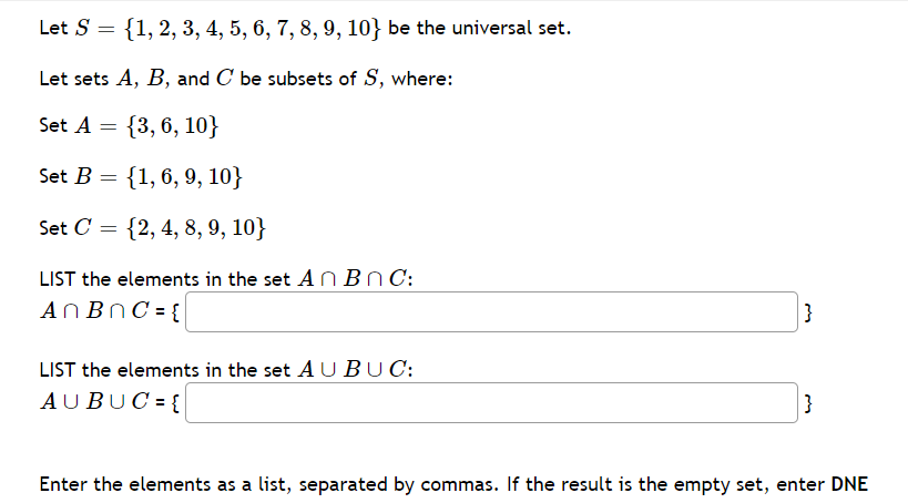 Let S = {1, 2, 3, 4, 5, 6, 7, 8, 9, 10} be the universal set.
Let sets A, B, and C be subsets of S, where:
6.
Set A
{3, 6, 10}
Set B =
{1,6, 9, 10}
Set C = {2, 4, 8, 9, 10}
LIST the elements in the set A N BN C:
ANBNC = {
}
LIST the elements in the set A UBUC:
AUBUC = {
}
Enter the elements as a list, separated by commas. If the result is the empty set, enter DNE
