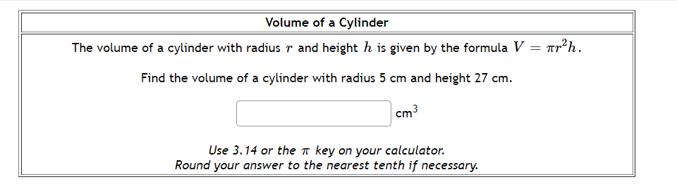 Volume of a Cylinder
The volume of a cylinder with radius r and height h is given by the formula V
Tr²h.
= ITI
Find the volume of a cylinder with radius 5 cm and height 27 cm.
cm3
Use 3.14 or the key on your calculator.
Round your answer to the nearest tenth if necessary.
