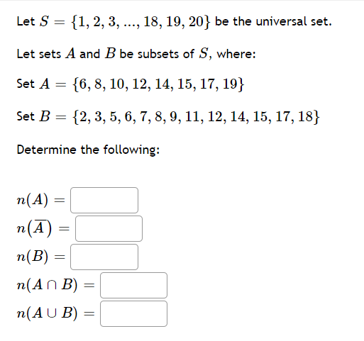 Let S
{1, 2, 3, ..., 18, 19, 20} be the universal set.
Let sets A and B be subsets of S, where:
Set A = {6, 8, 10, 12, 14, 15, 17, 19}
Set B = {2, 3, 5, 6, 7, 8, 9, 11, 12, 14, 15, 17, 18}
Determine the following:
п(А)
n(A) :
п(В)
n(AN B)
(An Β) =
n(AU B) =
