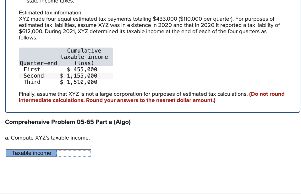 ome taxe
Estimated tax information:
XYZ made four equal estimated tax payments totaling $433,000 ($110,000 per quarter). For purposes of
estimated tax liabilities, assume XYZ was in existence in 2020 and that in 2020 it reported a tax liability of
$612,000. During 2021, XYZ determined its taxable income at the end of each of the four quarters as
follows:
Quarter-end
First
Second
Third
Cumulative
taxable income
(loss)
$ 455,000
$ 1,155,000
$ 1,510,000
Finally, assume that XYZ is not a large corporation for purposes of estimated tax calculations. (Do not round
intermediate calculations. Round your answers to the nearest dollar amount.)
Comprehensive Problem 05-65 Part a (Algo)
a. Compute XYZ's taxable income.
Taxable income
