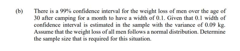 (b)
There is a 99% confidence interval for the weight loss of men over the age of
30 after camping for a month to have a width of 0.1. Given that 0.1 width of
confidence interval is estimated in the sample with the variance of 0.09 kg.
Assume that the weight loss of all men follows a normal distribution. Determine
the sample size that is required for this situation.
