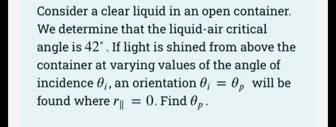 Consider a clear liquid in an open container.
We determine that the liquid-air critical
angle is 42°. If light is shined from above the
container at varying values of the angle of
incidence ₁, an orientation 0₁ = 0, will be
found where r = 0. Find 0p
||