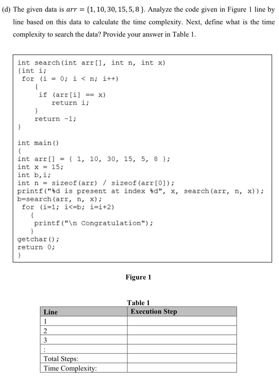 (d) The given data is arr = {1, 10, 30, 15, 5, 8}. Analyze the code given in Figure 1 line by
line based on this data to calculate the time complexity. Next, define what is the time
complexity to search the data? Provide your answer in Table 1.
int search (int arr[], int n, int x)
(int i;
for (i = 0; i<n; i++)
}
{
if (arr[i] == X)
return i;
}
return -1;
int main()
{
int arr[] = { 1, 10, 30, 15, 5, 8 };
int x = 15;
int b,i;
int n = sizeof (arr) / sizeof (arr [0]);
printf("%d is present at index %d", x, search (arr, n, x));
b=search (arr, n, x);
for (i=1;i<=b; i=i+2)
{
printf("\n Congratulation");
}
getchar();
return 0;
}
Line
1
2
3
:
Total Steps:
Time Complexity:
Figure 1
Table 1
Execution Step