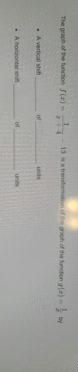 The graph of the function \( f(x) = \frac{1}{x + 4} - 13 \) is a transformation of the graph of the function \( g(x) = \frac{1}{x} \) by:

- A horizontal shift of _____ units.
- A vertical shift of _____ units.