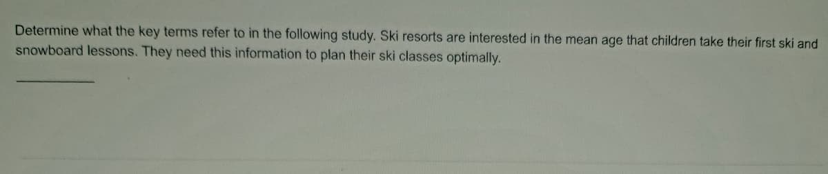 Determine what the key terms refer to in the following study. Ski resorts are interested in the mean age that children take their first ski and
snowboard lessons. They need this information to plan their ski classes optimally.
