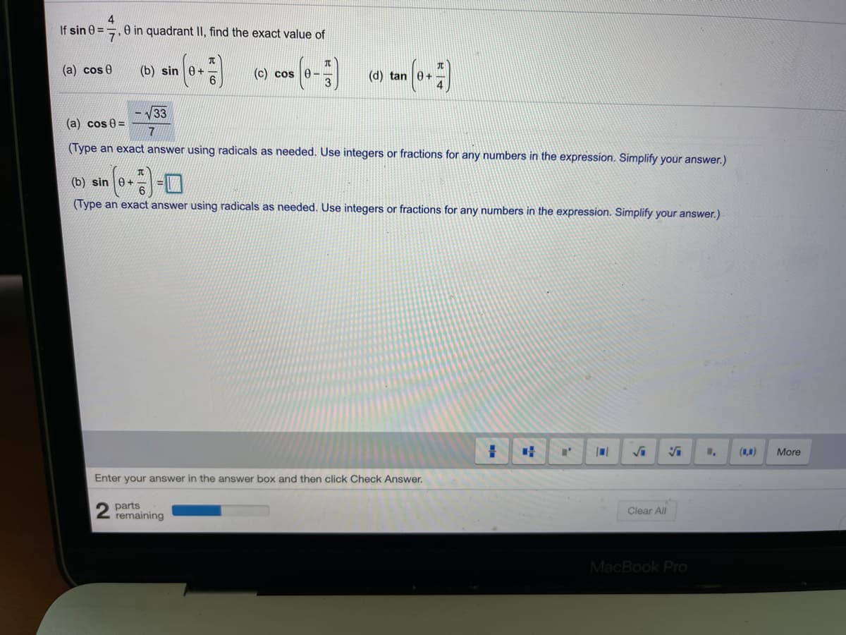 4
=, e in quadrant II, find the exact value of
If sin 0
(a) cos 0
(b) sin 0+
(c) cos 0-
(d) tan 0+
V33
(a) cos 0 =
7
(Type an exact answer using radicals as needed. Use integers or fractions for any numbers in the expression. Simplify your answer.)
(b) sin e+
(Type an exact answer using radicals as needed. Use integers or fractions for any numbers in the expression. Simplify your answer.)
(1,0)
More
Enter your answer in the answer box and then click Check Answer.
2 parts
remaining
Clear All
MacBook Pro
