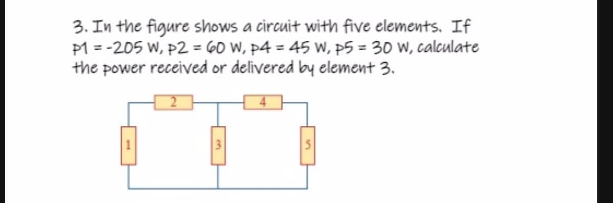 3. In the figure shows a circuit with five elements. If
P1 = -205 W, P2 = 60 W, p4 = 45 w, p5 = 30 W, calculate
the power received or delivered by element 3.
3
