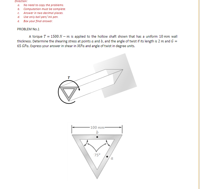 Direction:
No need to copy the problems.
b. Computation must be complete.
c. Answer in two decimal places.
Use only boll pen/ ink pen.
e. Box your final answer.
a.
d.
PROBLEM No.1
A torque T = 1500 N – m is applied to the hollow shaft shown that has a uniform 10 mm wall
thickness. Determine the shearing stress at points a and b, and the angle of twist if its length is 2 m and G =
65 GPa. Express your answer in shear in MPa and angle of twist in degree units.
100 mm-
b
75°
a
