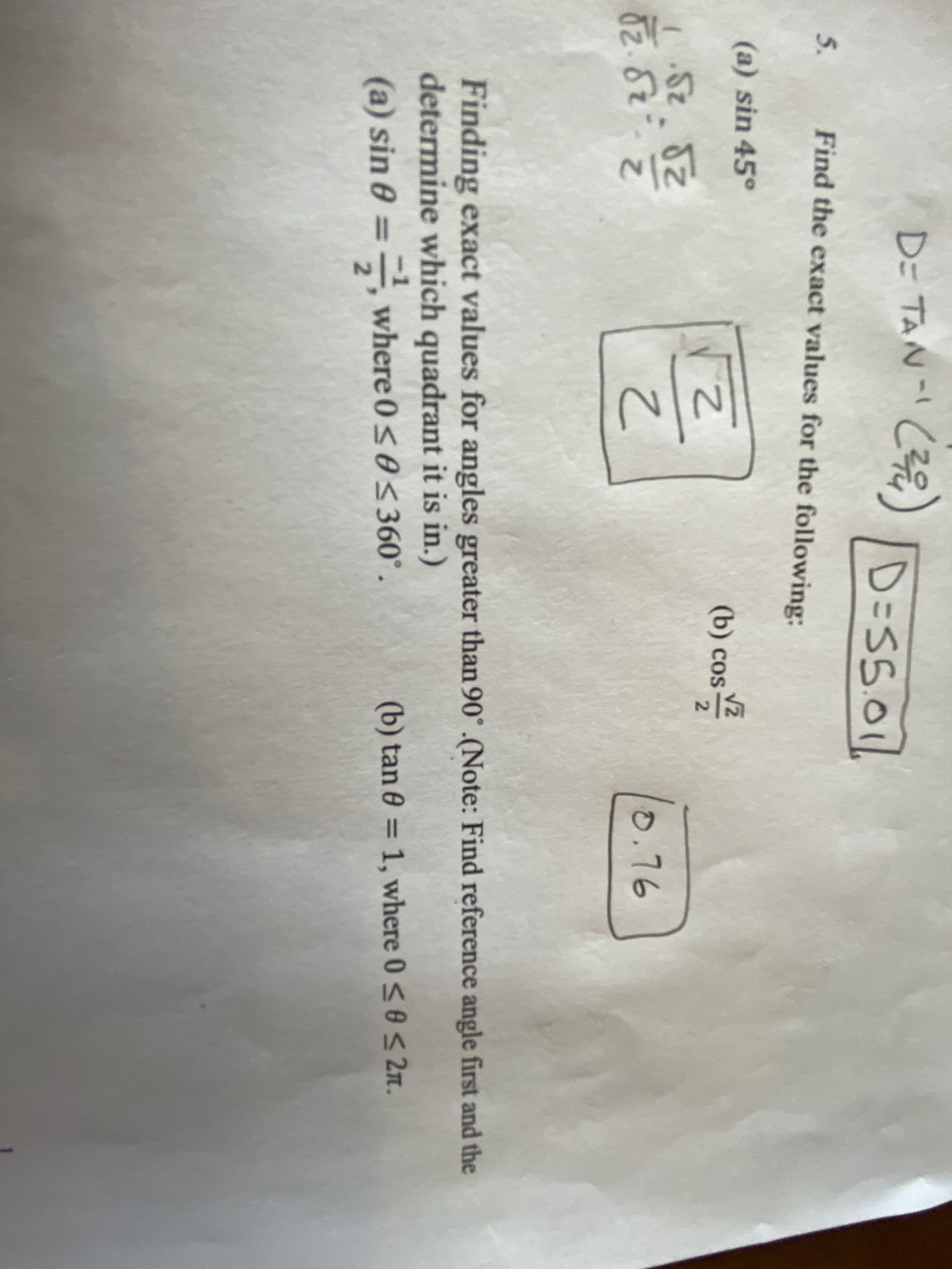 D= TAN- C) D=S501
TAN- (Z?
D=S5.01
5. Find the exact values for the following:
(a) sin 45°
(b) cos
2.
(5z.82
52.82
82.82
220
0.76
Finding exact values for angles greater than 90° .(Note: Find reference angle first and the
determine which quadrant it is in.)
(a) sin 0 =,
where 0<0360°.
(b) tan 0 = 1, where 0<0s 2n.
%3D
%3D
