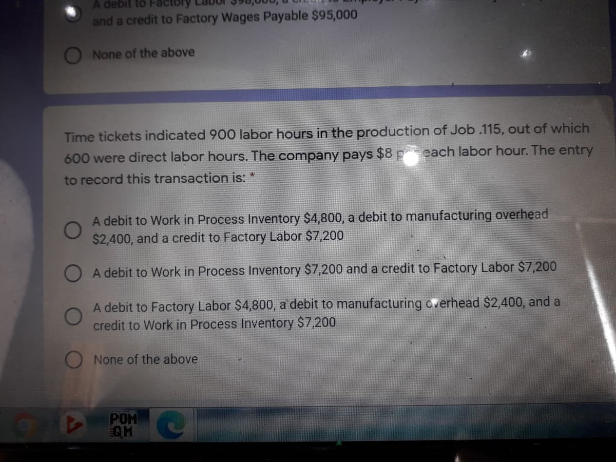 A debit to Factory
and a credit to Factory Wages Payable $95,000
O None of the above
Time tickets indicated 900 labor hours in the production of Job.115, out of which
600 were direct labor hours. The company pays $8 peach labor hour. The entry
to record this transaction is: *
A debit to Work in Process Inventory $4,800, a debit to manufacturing overhead
$2,400, and a credit to Factory Labor $7,200
A debit to Work in Process Inventory $7,200 and a credit to Factory Labor $7,200
A debit to Factory Labor $4,800, a debit to manufacturing overhead $2,400, and a
credit to Work in Process Inventory $7,200
None of the above
POM C
QH
