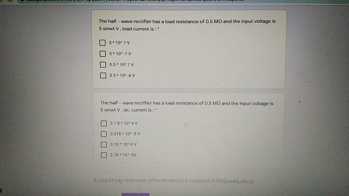 The half - wave rectifier has a load resistance of 0.5 MQ and the input voltage is
5 sinwt V, load current is :*
5* 10* 7 V
5* 10* -7 V
0.5 10^ 7 V
0.5* 10A-6 V
The half - wave rectifier has a load resistance of 0.5 MQ and the input voltage is
5 sinwt V, dc.current is: *
O 3.1 8* 10^ 6 V
0.318 * 10* -5 v
3.18 10^ 6 V
3.18 10A-6V
A copy of your responses will be emalled to it.comptech.th159@sadiq edu iq.
O O U
