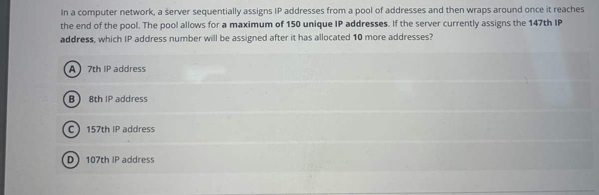 In a computer network, a server sequentially assigns IP addresses from a pool of addresses and then wraps around once it reaches
the end of the pool. The pool allows for a maximum of 150 unique IP addresses. If the server currently assigns the 147th IP
address, which IP address number will be assigned after it has allocated 10 more addresses?
A
B
7th IP address
8th IP address
157th IP address
107th IP address