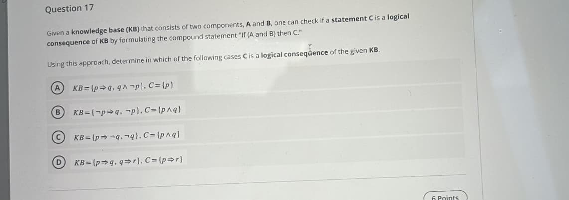 Question 17
Given a knowledge base (KB) that consists of two components, A and B, one can check if a statement C is a logical
consequence of KB by formulating the compound statement "If (A and B) then C."
Using this approach, determine in which of the following cases C is a logical consequence of the given KB.
(В
D
KB={p⇒q, q^-p}, C = {p}
KB=(pq, p}, C={p^q}
KB=(pq,q), C={p^q}
KB=(p⇒q, q⇒r}, C= {p⇒r}
6 Points