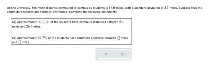 At one university, the mean distance commuted to campus by students is 16.0 miles, with a standard deviation of 5.3 miles. Suppose that the
commute distances are normally distributed. Complete the following statements.
of the students have commute distances between 5.4
(a) Approximately 7
miles and 26.6 miles.
(b) Approximately 99.7% of the students have commute distances between miles
and miles.
x