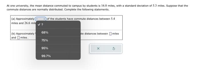 At one university, the mean distance commuted to campus by students is 16.0 miles, with a standard deviation of 5.3 miles. Suppose that the
commute distances are normally distributed. Complete the following statements.
(a) Approximately
miles and 26.6 mil
(b) Approximately
and miles.
of the students have commute distances between 5.4
68%
75%
95%
99.7%
te distances between miles