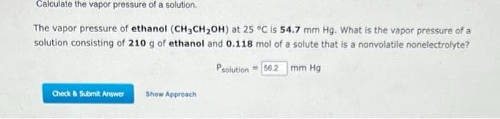 Calculate the vapor pressure of a solution.
The vapor pressure of ethanol (CH3CH₂OH) at 25 °C is 54.7 mm Hg. What is the vapor pressure of a
solution consisting of 210 g of ethanol and 0.118 mol of a solute that is a nonvolatile nonelectrolyte?
Psolution 56.2 mm Hg
Check & Submit Answer Show Approach