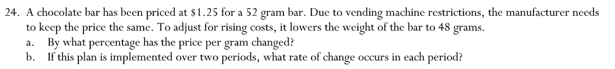 24. A chocolate bar has been priced at $1.25 for a 52 gram bar. Due to vending machine restrictions, the manufacturer needs
to keep the price the same. To adjust for rising costs, it lowers the weight of the bar to 48 grams.
a. By what percentage has the price per gram changed?
b. If this plan is implemented over two periods, what rate of change occurs in each period?