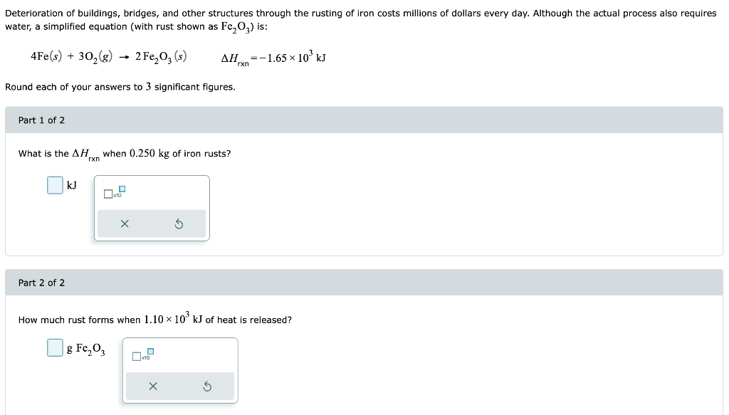 Deterioration of buildings, bridges, and other structures through the rusting of iron costs millions of dollars every day. Although the actual process also requires
water, a simplified equation (with rust shown as Fe₂O3) is:
4Fe(s) + 30₂(g)
2 Fe₂O3 (s)
Round each of your answers to 3 significant figures.
Part 1 of 2
What is the AHxn when 0.250 kg of iron rusts?
Part 2 of 2
kJ
X
S
ΔΗ =-1.65 × 103 kJ
Ś
rxn
How much rust forms when 1.10 × 10³ kJ of heat is released?
g Fe₂O3