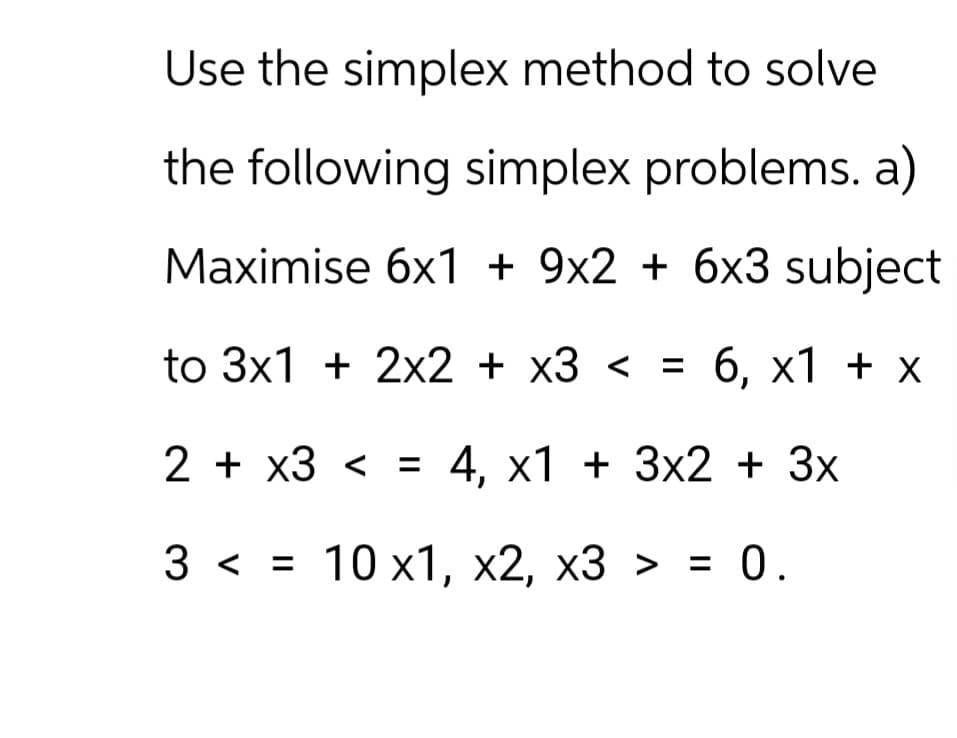 Use the simplex method to solve
the following simplex problems. a)
Maximise 6x1 + 9x2 + 6x3 subject
to 3x1 + 2x2 + x3 < = 6, x1 + x
<
2+ x3 = 4, x1 + 3x2 + 3x
3 <= 10 x1, x2, x3 > = 0.