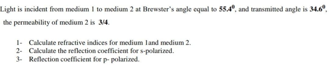 Light is incident from medium 1 to medium 2 at Brewster's angle equal to 55.4°, and transmitted angle is 34.6°,
the permeability of medium 2 is 3/4.
1- Calculate refractive indices for medium land medium 2.
2- Calculate the reflection coefficient for s-polarized.
3- Reflection coefficient for p- polarized.
