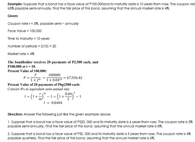 Example: Suppose that a bond has a face value of P100,000and its maturity date is 10 years from now. The coupon rate
is5% payable semi-annually. Find the fair price of this bond, assuming that the annual market rate is 4%.
Given:
Coupon rate r= 5%, payable semi - annually
Face Value = 100.000
Time to maturity = 10 years
Number of periods = 2|10) = 20
Market rate = 4%
The bondholder receives 20 payments of P2,500 each, and
P100,000 at t- 10.
Present Value of 100,000:
F
100000
= 67,556.42
1+ jm -1+0.0410
Present Value of 20 payments of Php2500 each:
Convert 4% to equivalent semi-annual rate:
1 = (1+)"-1= (1+) -
I = 0.0404
Direction: Answer the following just like the given example above.
1. Suppose that a bond has a face value of P220, 000 and its maturity date is 6 years from now. The coupon rate is 5%
payable semi-annually. Find the fair price of this bond, assuming that the annual market rate is 8%.
2. Suppose that a bond has a face value of P50, 000 and its maturity date is 5 years from now. The coupon rate is 4%
payable quarteriy. Find the fair price of this bond, assuming that the annual market rate is 6%.
