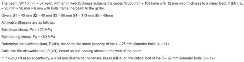 The beam, W410 mm x 67 kg/m, with 9mm web thickness subjects the girder, W530 mm x 109 kg/m with 12 mm web thickness to a shear load, P (kN). 2L
- 90 mm x 90 mm x 6 mm with bolts frame the beam to the girder.
Given: S1 = 40 mm S2 = 40 mm S3 = 80 mm S4 = 110 mm S5 = 40mm
Allowable Stresses are as follows:
Bolt shear stress, Fv = 120 MPa
Bolt bearing stress, Fp = 480 MPa
Determine the allowable load, P (kN), based on the shear capacity of the 4 – 25 mm diameter bolts (4 – d1)
Calculate the allowable load, P (kN), based on bolt bearing stress on the web of the beam.
If P = 250 kN at an eccentricity, e = 50 mm determine the tensile stress (MPa) on the critical bolt of the 8 – 22 mm diameter bolts (8 - d2).
