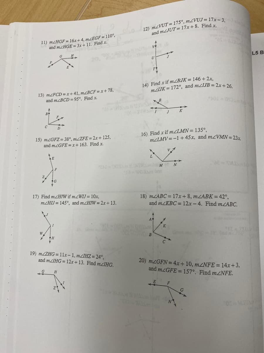 and MLJUT= 17x+8. Find
11) M2HGF=16x+4, m/EGF = 110°,
and MHGE = 3x + 11. Find x.
V
H
L5 B
14) Find x if MZBJK= 146 + 2x,
MIJK= 172°, and mzIJB = 2x+ 26
13) MLFCD =x+41, m¿BCF = x + 78,
and MZBCD = 95°. Find x.
CHI T04
B
K
D
15) MZGFZ= 38°, MLZFE = 2x + 125,
and MZGFE=x+ 163. Find x.
16) Find x if mZLMN= 135°,
m/LMV = -1 + 45x, and mzVMN = 23r
ZA 003 OWbaM
-WOa br
N
17) Find mZHIW if mZWIJ= 10x,
18) MLABC = 17x + 8, MZABK=42°,
and m/KBC = 12x-4. Find mZABC.
MZHIJ = 145°, and m/HIW= 2x+ 13.
K
W.
B.
C
19) MLZHG= 1lx-1, MZIHZ= 24°,
and MZIHG= 12x+ 13. Find mZIHG,
20) MZGFN=4x+ 10, m2NFE = 14x+3,
and MZGFE =157°. Find mZNFE.
E
F
