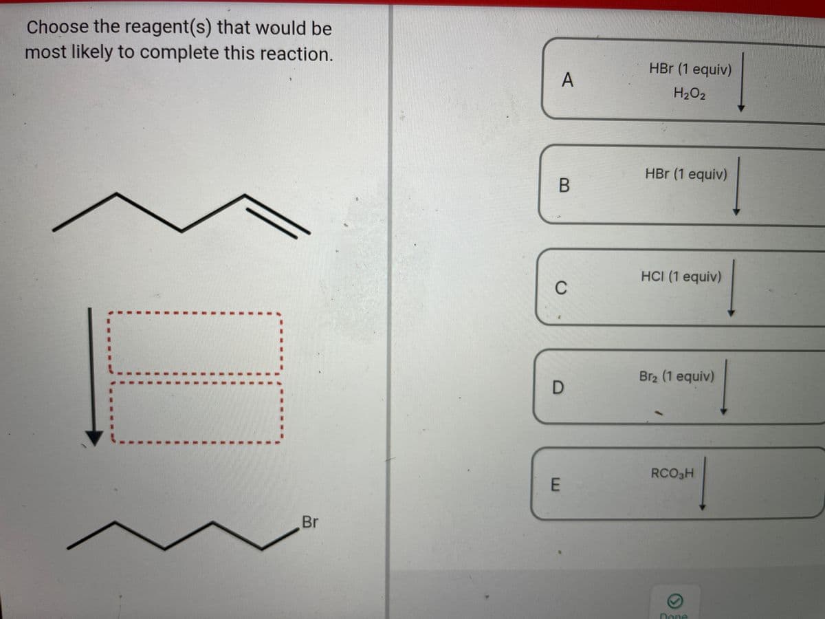 Choose the reagent(s) that would be
most likely to complete this reaction.
HBr (1 equiv)
H2O2
HBr (1 equiv)
HCI (1 equiv)
C
Br2 (1 equiv)
RCO3H
E
Br
Done
A,
