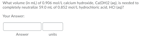 What volume (in mL) of 0.906 mol/L calcium hydroxide, Ca(OH)2 (aq), is needed to
completely neutralize 59.0 mL of 0.852 mol/L hydrochloric acid, HCI (aq)?
Your Answer:
Answer
units
