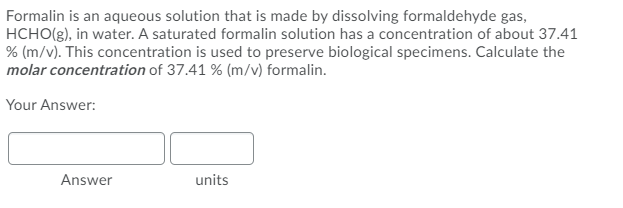 Formalin is an aqueous solution that is made by dissolving formaldehyde gas,
HCHO(g), in water. A saturated formalin solution has a concentration of about 37.41
% (m/v). This concentration is used to preserve biological specimens. Calculate the
molar concentration of 37.41 % (m/v) formalin.
Your Answer:
Answer
units
