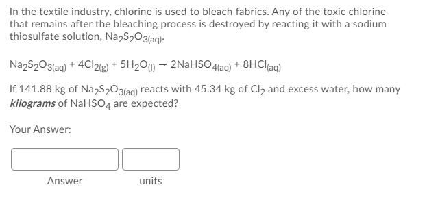 In the textile industry, chlorine is used to bleach fabrics. Any of the toxic chlorine
that remains after the bleaching process is destroyed by reacting it with a sodium
thiosulfate solution, Na2S2O3(aq)-
NazS203{aq) + 4C12(g) + 5H2O1) - 2NaHS04(aq) + 8HCI{aq)
If 141.88 kg of Na2S203laq) reacts with 45.34 kg of Cl2 and excess water, how many
kilograms of NaHSO4 are expected?
Your Answer:
Answer
units
