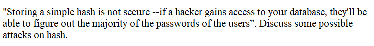 "Storing a simple hash is not secure --if a hacker gains access to your database, they'll be
able to figure out the majority of the passwords of the users". Discuss some possible
attacks on hash.
