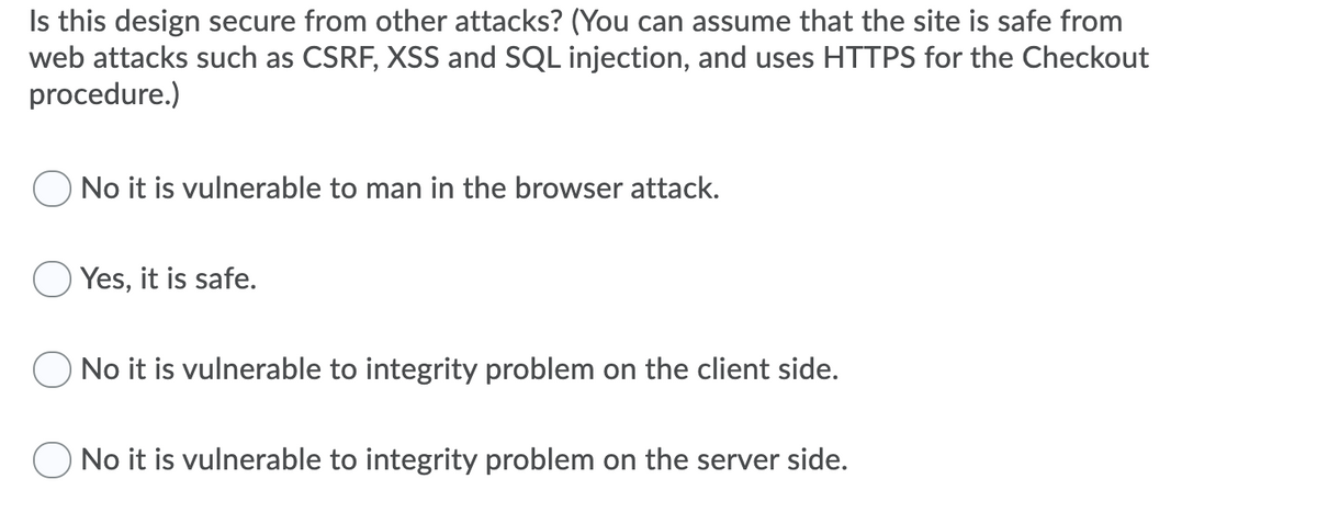 Is this design secure from other attacks? (You can assume that the site is safe from
web attacks such as CSRF, XSS and SQL injection, and uses HTTPS for the Checkout
procedure.)
No it is vulnerable to man in the browser attack.
Yes, it is safe.
No it is vulnerable to integrity problem on the client side.
No it is vulnerable to integrity problem on the server side.
