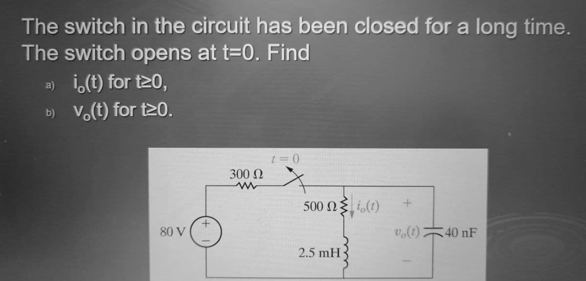 The switch in the circuit has been closed for a long time.
The switch opens at t=0. Find
a) i,(t) for t20,
b) V.(t) for t20.
300 N
500 N{ i,(t)
80 V
vo(t)40 nF
(1)°a
2.5 mH
