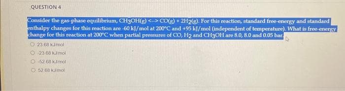 QUESTION 4
Consider the gas-phase equilibrium, CH3OH(g) <-> CO(g) + 2H2(g). For this reaction, standard free-energy and standard
enthalpy changes for this reaction are -60 kJ/mol at 200°C and +95 kJ/mol (independent of temperature). What is free-energy
change for this reaction at 200°C when partial pressures of CO, H2 and CH3OH are 8.0, 8.0 and 0.05 bar.
23.68 kJ/mol
O23.68 kJ/mol
-52 68 kJ/mol
52 68 kJ/mol