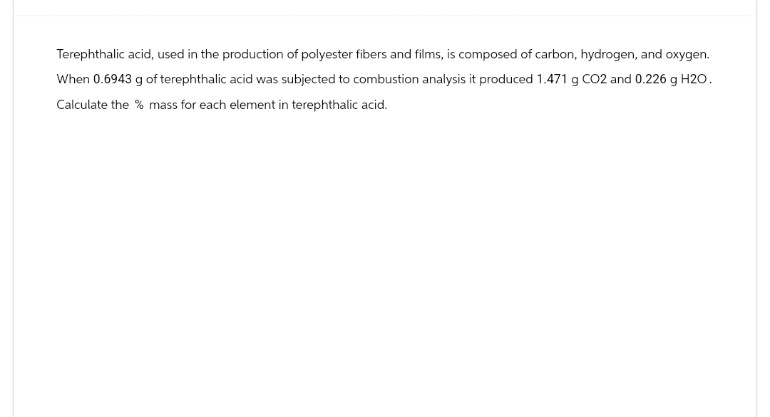 Terephthalic acid, used in the production of polyester fibers and films, is composed of carbon, hydrogen, and oxygen.
When 0.6943 g of terephthalic acid was subjected to combustion analysis it produced 1.471 g CO2 and 0.226 g H2O.
Calculate the % mass for each element in terephthalic acid.