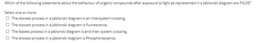 Which of the following statements about the behaviour of organic compounds after exposure to light as represented in a Jablonski diagram are FALSE?
Select one or more:
O The slowest process in a Jablonski diagram is an intersystem crossing.
O The slowest process in a Jablonski diagram is fluorescence.
O The fastest process in a Jablonski diagram is and inter system crossing.
O The slowest process in a Jablonski diagram is Phosphorescence.
